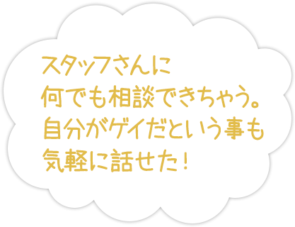 スタッフさんに何でも相談できちゃう。自分がゲイだという事も気軽に話せた！